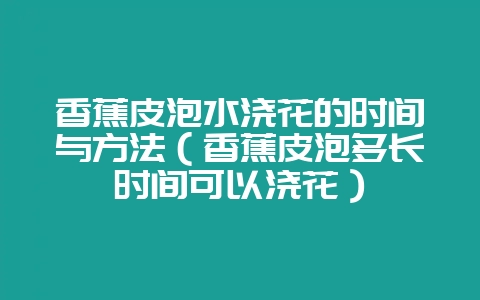 香蕉皮泡水浇花的时间与方法(香蕉皮泡多长时间可以浇花)-会东网