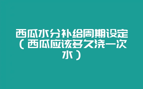 西瓜水分补给周期设定（西瓜应该多久浇一次水）-会东网