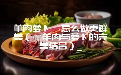 羊肉萝卜煲怎么做更鲜美(煲羊肉与萝卜的完美结合)_插图 羊肉萝卜煲怎么做更鲜美(煲羊肉与萝卜的完美结合)_插图