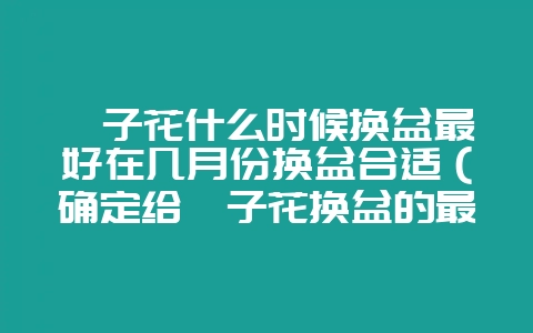 栀子花什么时候换盆最好在几月份换盆合适（确定给栀子花换盆的最-会东网