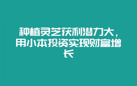 种植灵芝获利潜力大，用小本投资实现财富增长-会东网