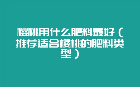 樱桃用什么肥料最好（推荐适合樱桃的肥料类型）-会东网