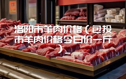 洛阳市羊肉价格（包头市羊肉价格今日价一斤）_-会东网