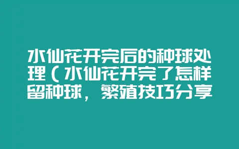 水仙花开完后的种球处理（水仙花开完了怎样留种球，繁殖技巧分享-会东网