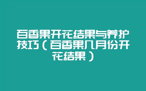 百香果开花结果与养护技巧（百香果几月份开花结果）-会东网
