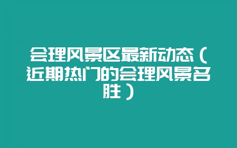 会理风景区最新动态(近期热门的会理风景名胜)-会东网