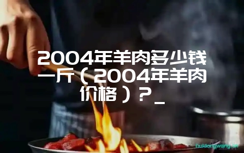 2004年羊肉多少钱一斤(2004年羊肉价格)?_-会东网