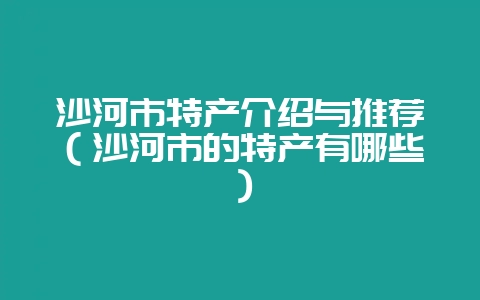 沙河市特产介绍与推荐(沙河市的特产有哪些)-会东网