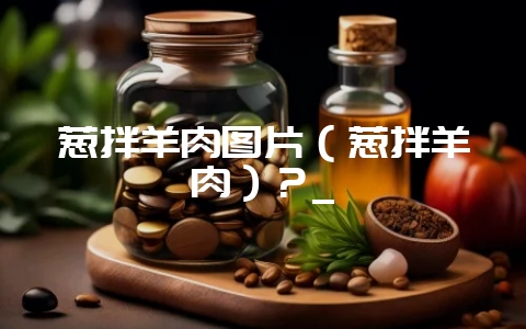 葱拌羊肉图片(葱拌羊肉)?_插图 葱拌羊肉图片(葱拌羊肉)?_插图