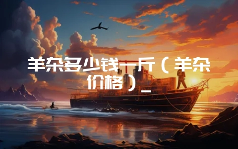 羊杂多少钱一斤(羊杂价格)_-会东网