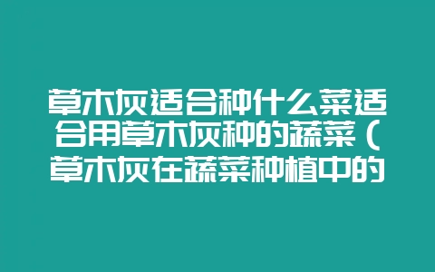 草木灰适合种什么菜适合用草木灰种的蔬菜(草木灰在蔬菜种植中的-会东网