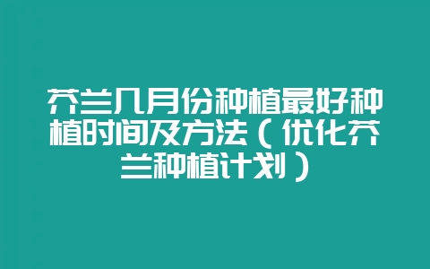 芥兰几月份种植最好种植时间及方法（优化芥兰种植计划）-会东网