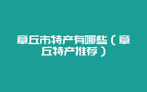 章丘市特产有哪些(章丘特产推荐)-会东网