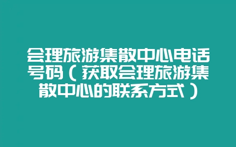 会理旅游集散中心电话号码(获取会理旅游集散中心的联系方式)-会东网
