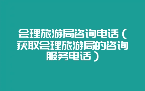 会理旅游局咨询电话(获取会理旅游局的咨询服务电话)-会东网