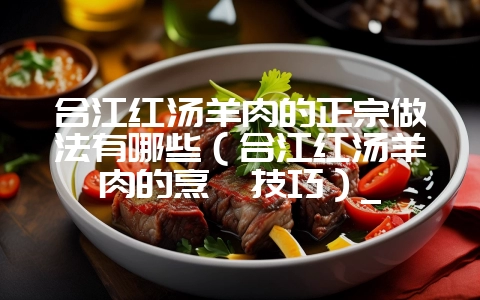 合江红汤羊肉的正宗做法有哪些(合江红汤羊肉的烹饪技巧)_-会东网