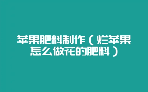苹果肥料制作(烂苹果怎么做花的肥料)-会东网
