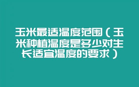 玉米最适温度范围（玉米种植温度是多少对生长适宜温度的要求）-会东网