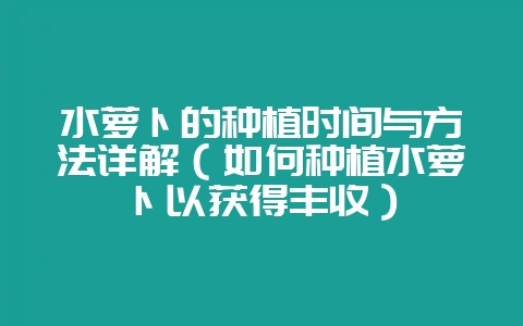 水萝卜的种植时间与方法详解（如何种植水萝卜以获得丰收）-会东网