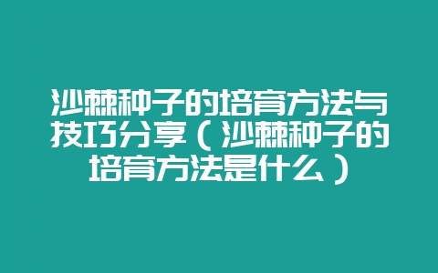 沙棘种子的培育方法与技巧分享（沙棘种子的培育方法是什么）-会东网