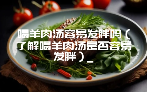 喝羊肉汤容易发胖吗（了解喝羊肉汤是否容易发胖）_-会东网