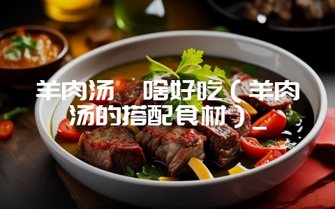 羊肉汤炖啥好吃(羊肉汤的搭配食材)_-会东网