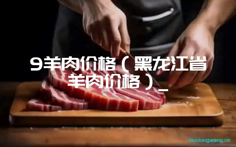9羊肉价格(黑龙江省羊肉价格)_-会东网