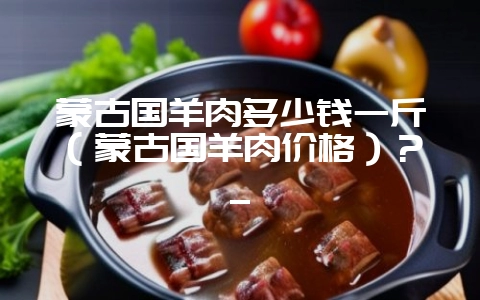 蒙古国羊肉多少钱一斤（蒙古国羊肉价格）？_-会东网