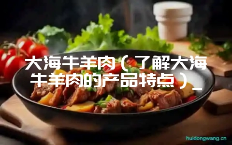 大海牛羊肉(了解大海牛羊肉的产品特点)_-会东网