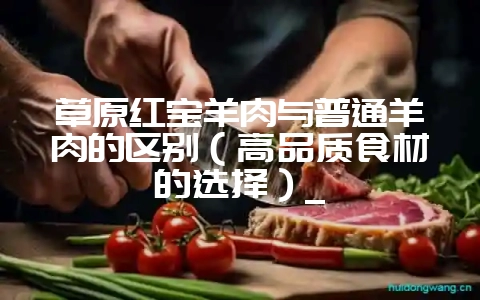 草原红宝羊肉与普通羊肉的区别(高品质食材的选择)_-会东网