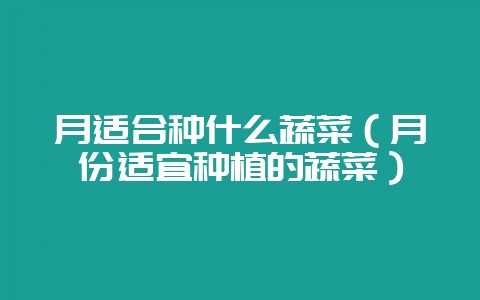 月适合种什么蔬菜（月份适宜种植的蔬菜）-会东网