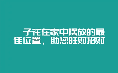 栀子花在家中摆放的最佳位置，助您旺财招财-会东网