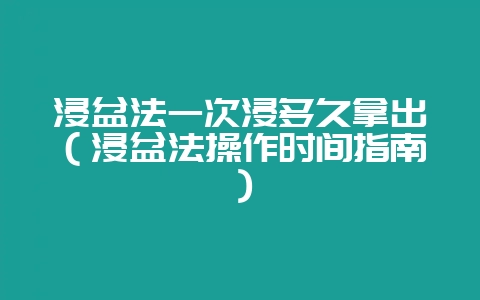 浸盆法一次浸多久拿出（浸盆法操作时间指南）-会东网
