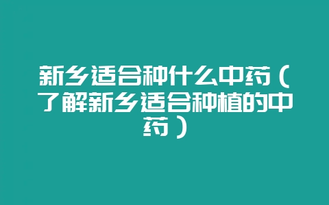 新乡适合种什么中药（了解新乡适合种植的中药）-会东网