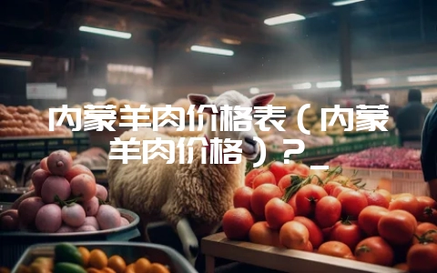 内蒙羊肉价格表(内蒙羊肉价格)?_-会东网