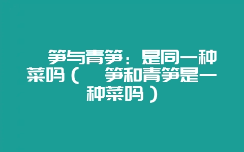 莴笋与青笋：是同一种菜吗（莴笋和青笋是一种菜吗）-会东网