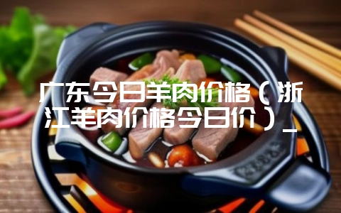 广东今日羊肉价格（浙江羊肉价格今日价）_-会东网