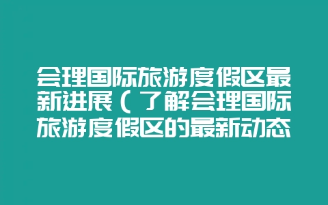会理国际旅游度假区最新进展（了解会理国际旅游度假区的最新动态-会东网