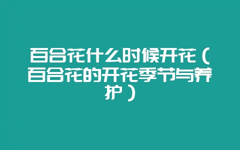 百合花什么时候开花(百合花的开花季节与养护)-会东网