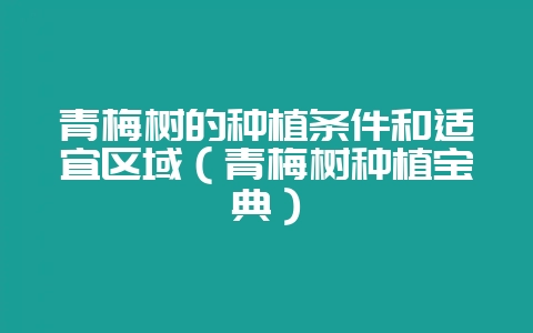 青梅树的种植条件和适宜区域(青梅树种植宝典)-会东网