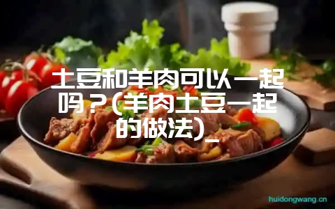 土豆和羊肉可以一起炖吗？(羊肉土豆一起炖的做法)_-会东网