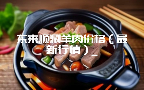 东来顺涮羊肉价格(最新行情)_-会东网