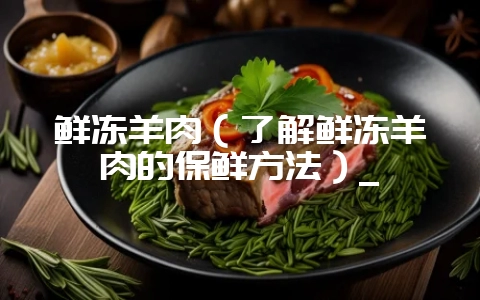 鲜冻羊肉(了解鲜冻羊肉的保鲜方法)_-会东网
