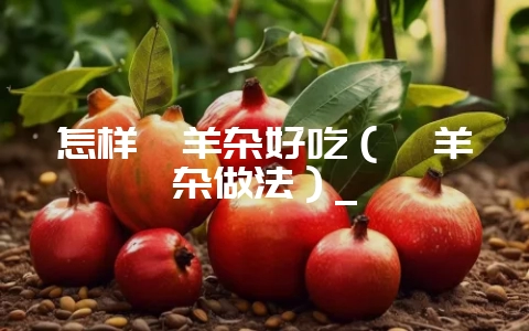 怎样炖羊杂好吃(炖羊杂做法)_-会东网