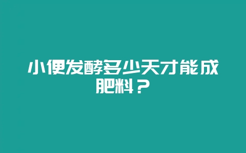 小便发酵多少天才能成肥料？-会东网