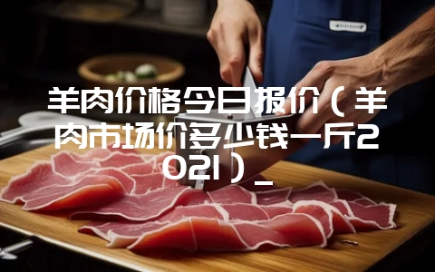羊肉价格今日报价(羊肉市场价多少钱一斤2021)_-会东网