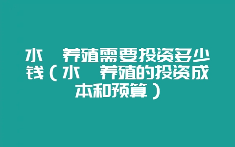 水蛭养殖需要投资多少钱（水蛭养殖的投资成本和预算）-会东网