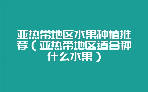 亚热带地区水果种植推荐(亚热带地区适合种什么水果)-会东网