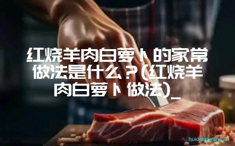 红烧羊肉白萝卜的家常做法是什么?(红烧羊肉白萝卜做法)_-会东网
