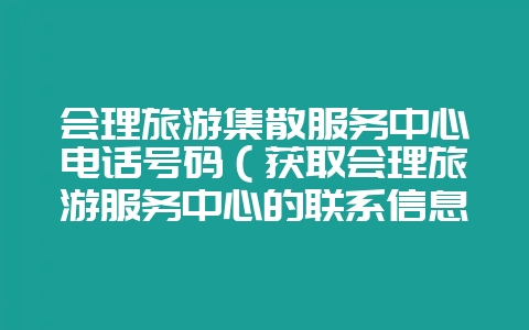 会理旅游集散服务中心电话号码(获取会理旅游服务中心的联系信息-会东网